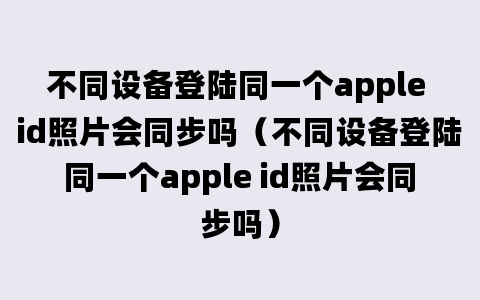 不同设备登陆同一个apple id照片会同步吗（不同设备登陆同一个apple id照片会同步吗）