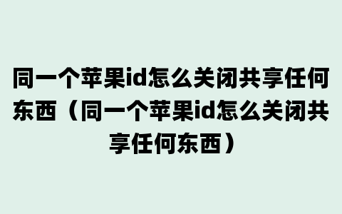 同一个苹果id怎么关闭共享任何东西（同一个苹果id怎么关闭共享任何东西）