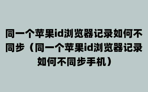 同一个苹果id浏览器记录如何不同步（同一个苹果id浏览器记录如何不同步手机）