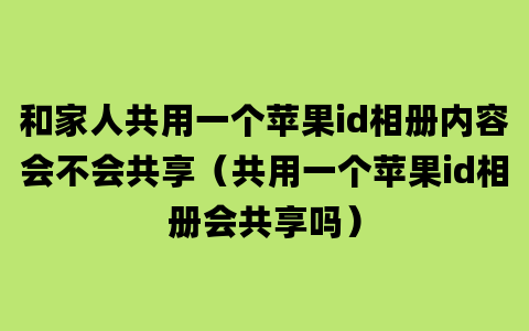 和家人共用一个苹果id相册内容会不会共享（共用一个苹果id相册会共享吗）