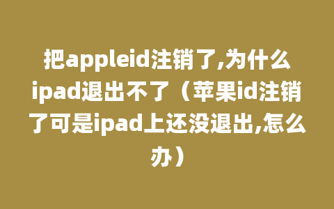 把appleid注销了,为什么ipad退出不了（苹果id注销了可是ipad上还没退出,怎么办）