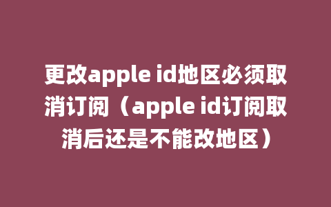 更改apple id地区必须取消订阅（apple id订阅取消后还是不能改地区）