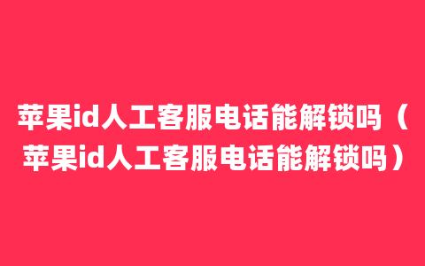 苹果id人工客服电话能解锁吗（苹果id人工客服电话能解锁吗）