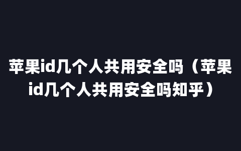 苹果id几个人共用安全吗（苹果id几个人共用安全吗知乎）