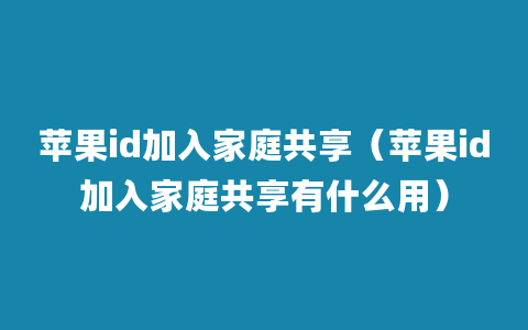 苹果id加入家庭共享（苹果id加入家庭共享有什么用）