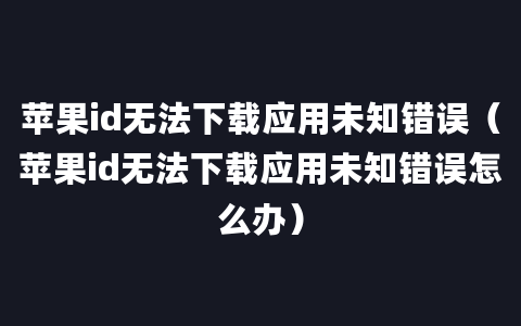 苹果id无法下载应用未知错误（苹果id无法下载应用未知错误怎么办）