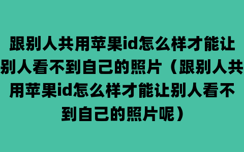 跟别人共用苹果id怎么样才能让别人看不到自己的照片（跟别人共用苹果id怎么样才能让别人看不到自己的照片呢）