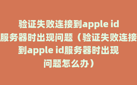 验证失败连接到apple id服务器时出现问题（验证失败连接到apple id服务器时出现问题怎么办）