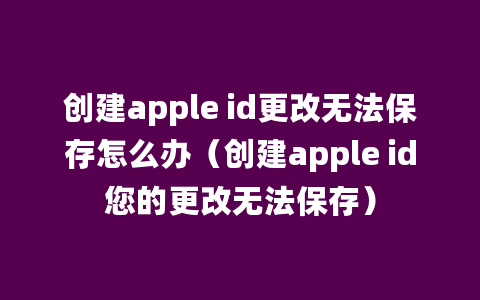 创建apple id更改无法保存怎么办（创建apple id您的更改无法保存）