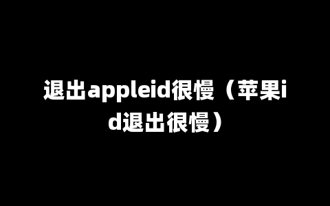 退出appleid很慢（苹果id退出很慢）